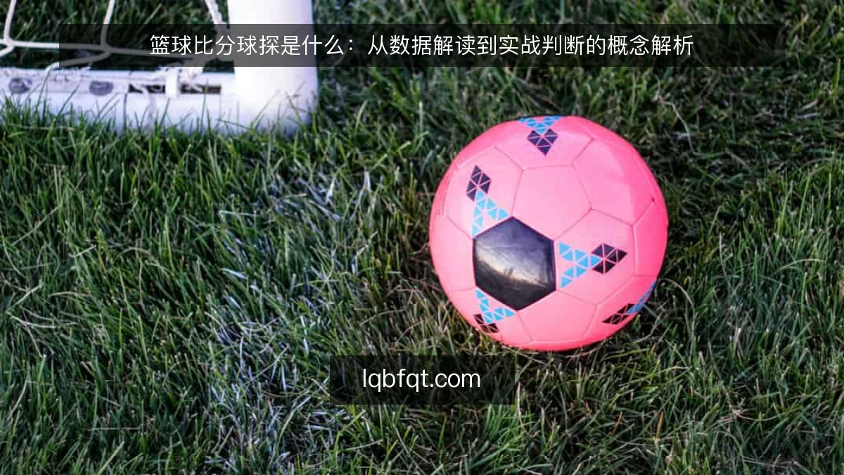 篮球比分球探是什么:从数据解读到实战判断的概念解析