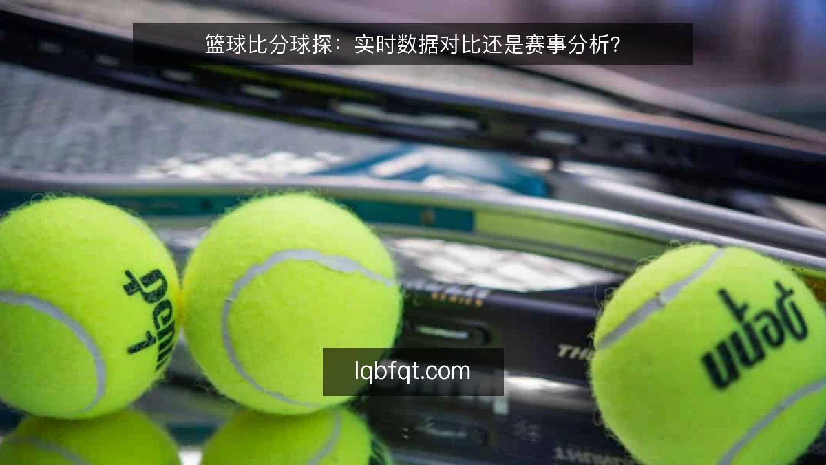 篮球比分球探:实时数据对比还是赛事分析?