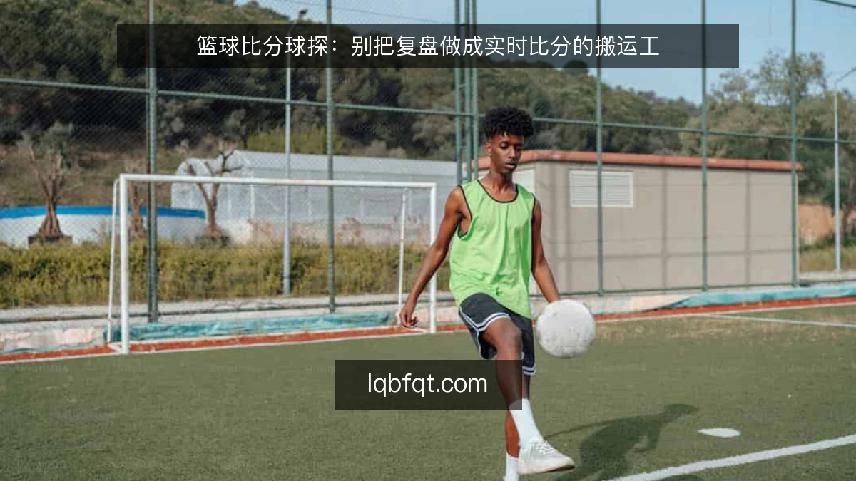 篮球比分球探:别把复盘做成实时比分的搬运工